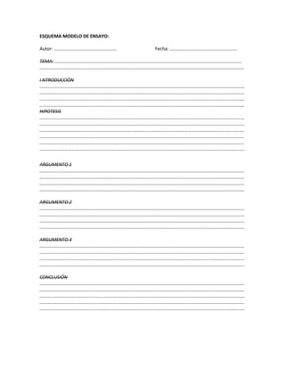 ESQUEMA MODELO DE ENSAYO:
Autor: …………………………………………….. Fecha: …………………………………………………
TEMA: ……………………………………………………………………………………………………………………………………………
…………………………………………………………………………………………………………………………………………………………
I NTRODUCCIÓN
…………………………………………………………………………………………………………………………………………………………
…………………………………………………………………………………………………………………………………………………………
…………………………………………………………………………………………………………………………………………………………
…………………………………………………………………………………………………………………………………………………………
HIPOTESIS
…………………………………………………………………………………………………………………………………………………………
…………………………………………………………………………………………………………………………………………………………
…………………………………………………………………………………………………………………………………………………………
…………………………………………………………………………………………………………………………………………………………
…………………………………………………………………………………………………………………………………………………………
…………………………………………………………………………………………………………………………………………………………
ARGUMENTO 1
…………………………………………………………………………………………………………………………………………………………
…………………………………………………………………………………………………………………………………………………………
…………………………………………………………………………………………………………………………………………………………
…………………………………………………………………………………………………………………………………………………………
ARGUMENTO 2
…………………………………………………………………………………………………………………………………………………………
…………………………………………………………………………………………………………………………………………………………
…………………………………………………………………………………………………………………………………………………………
…………………………………………………………………………………………………………………………………………………………
ARGUMENTO 3
…………………………………………………………………………………………………………………………………………………………
…………………………………………………………………………………………………………………………………………………………
…………………………………………………………………………………………………………………………………………………………
…………………………………………………………………………………………………………………………………………………………
CONCLUSIÓN
…………………………………………………………………………………………………………………………………………………………
…………………………………………………………………………………………………………………………………………………………
…………………………………………………………………………………………………………………………………………………………
…………………………………………………………………………………………………………………………………………………………
…………………………………………………………………………………………………………………………………………………………
 