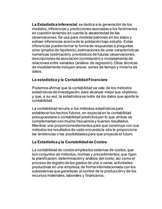 La Estadística Inferencial:se dedica a la generación de los
modelos,inferencias y prediccionesasociadas a los fenómenos
en cuestión teniendo en cuenta la aleatoriedad de las
observaciones.Se usa para modelarpatrones en los datos y
extraer inferencias acerca de la poblaciónbajo estudio. Estas
inferencias puedentomar la forma de respuestas a preguntas
si/no (prueba de hipótesis),estimaciones de unas características
numéricas (estimación), pronósticos de futuras observaciones,
descripcionesde asociación (correlación) o modelamiento de
relaciones entre variables (análisis de regresión).Otras técnicas
de modelamiento incluyen anova, series de tiempo y minería de
datos.
La estadística y la ContabilidadFinanciera
Podemosafirmar que la contabilidad se vale de los métodos
estadísticos de investigación, para alcanzar mejor sus objetivos;
y que, a su vez, la estadísticase nutre de los datos que aporta la
contabilidad.
La contabilidad recurre a los métodos estadísticospara
establecerlos hechos futuros, en especialen la contabilidad
presupuestaria o contabilidad predictiva por lo que ambas se
complementan con mucha frecuencia y buenos resultados.
Mientras una proporcionaelementos para que construya con sus
métodos los resultados de cada encuesta la otra le proporciona
las tendencias o las posibilidadespara que proyecte el futuro.
La Estadística y la Contabilidadde Costos
La contabilidad de costos emplealos sistemas de costos,que
son conjuntos de métodos,normas y procedimientos,que rigen
la planificación, determinacióny análisis del costo, así como el
proceso de registro de los gastos de una o varias actividades
productivas en una empresa,de forma interrelacionada con los
subsistemas que garantizan el control de la produccióny de los
recursos materiales, laborales y financieros.
 