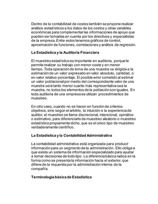 Dentro de la contabilidad de costos también se propone realizar
análisis estadísticosa los datos de los costos y otras variables
económicas para complementarlas informaciones de apoyo que
pueden ser tomadas en cuenta por los directivos y especialistas
de la empresa.Entre estos tenemos gráficos de control,
aproximación de funciones, correlaciones y análisis de regresión.
La Estadística y la Auditoria Financiera
El muestreo estadísticoes importante en auditoria, porque le
permite realizar su trabajo con menor coste y en menor
tiempo.Toda operaciónde toma de una muestra va dirigida a la
estimaciónde un valor expresado en valor absoluto, cantidad, o
en valor relativo porcentaje. El posible error cometido al estimar
un valor poblacionalpor medio del correspondiente valor de una
muestra será tanto menor cuanto más representativa sea la
muestra, no todos los elementos de la poblaciónson iguales. En
toda auditoria de una empresase utilizan procedimientos de
muestreo.
En otro caso, cuando no se hacen en función de criterios
objetivos, sino según el arbitrio, la intuición o la experienciade
auditor, el muestreo se llama discrecional, intencional, opinátivo
o estimativo, para diferenciarlo de muestreo aleatorio o muestreo
estadísticopropiamente dicho, que es el único tipo de muestreo
verdaderamente científico.
La Estadística y la Contabilidad Administrativa
La contabilidad administrativa está organizada para producir
información para un segmento de la administración. Ello obliga a
que exista un sistema de información especializado para ayudar
a tomar decisiones de todo tipo. La diferenciabásica radica en la
forma como se presenta la información hacia el exterior, que
difiere de la requerida por la administración interna de la
compañía.
Terminología básicade Estadística
 