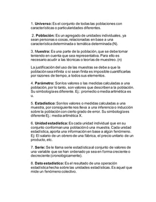 1. Universo: Es el conjunto de todas las poblaciones con
características o particularidades diferentes.
2. Población: Es un agregado de unidades individuales, ya
sean personas o cosas,relacionadas en base a una
característicadeterminada o temática determinada (N).
3. Muestra: Es una parte de la población,que se debe tomar
teniendo en cuenta que sea representativa. Para ello es
necesario acudir a las técnicas o teorías de muestreo. (n)
La justificación del uso de las muestras se debe a que la
poblaciónsea infinita o si sean finita es imposible cuantificarlas
por razones de tiempo,a todos sus elementos.
4. Parámetro: Sonlos valores o las medidas calculadas a una
población,por lo tanto, son valores que describena la población.
Su simbologíaes diferente. Ej.: promedio o media aritmética es
u.
5. Estadístico: Sonlos valores o medidas calculadas a una
muestra, por consiguiente nos lleva a una inferencia o inducción
sobre la poblacióncon cierto grado de error. Su simbologíaes
diferente Ej.: media aritmética X.
6. Unidad estadística: Es cada unidad individual que en su
conjunto conformanuna poblaciónó una muestra. Cada unidad
estadística,aporta una información en base a algún fenómeno.
Ej: El salario de un obrero de una fábrica, el precio unitario de un
producto,etc.
7. Serie: Se le llama serie estadísticaal conjunto de valores de
una variable que se han ordenado ya sea en forma creciente o
decreciente (cronológicamente).
8. Dato estadístico: Es el resultado de una operación
estadísticahecha sobre las unidades estadísticas.Es aquel que
mide un fenómeno colectivo.
 