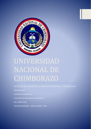 UNIVERSIDAD
NACIONAL DE
CHIMBORAZO
FACULTAD DE CIENCIAS DE LA EDUCACION HUMANAS Y TECNOLOGIAS.
CRISTIAN LOPEZ.
ESTADISTICA DESCRIPTIVA.
LA ESTADISTICA APLICADA EN LA DOCENCIA.
MsC. HUGO CAIZA.
PERIODOACADEMICO: MARZO AGOSTO - 2014
 