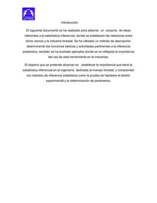 Introducción
El siguiente documento se ha realizado para plasmar un conjunto de ideas
referentes a la estadística inferencial, donde se establecen las relaciones entre
dicha ciencia y la industria forestal. Se ha utilizado un método de descripción,
determinando las funciones básicas y actividades pertinentes a la inferencia
estadística, también se ha ilustrado ejemplos donde se ve reflejada la importancia
del uso de esta herramienta en la industrias.
El objetivo que se pretende alcanzar es establecer la importancia que tiene la
estadística inferencial en la ingeniería dedicada al manejo forestal, y comprender
los métodos de inferencia estadística como la prueba de hipótesis el diseño
experimental y la determinación de parámetros.
 