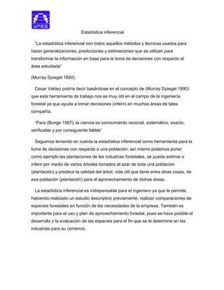 Estadística inferencial
“La estadística inferencial son todos aquellos métodos y técnicas usados para
hacer generalizaciones, predicciones y estimaciones que se utilizan para
transformar la información en base para la toma de decisiones con respecto al
área estudiada”
(Murray Spiegel 1890).
Cesar Valdez podría decir basándose en el concepto de (Murray Spiegel 1890)
que esta herramienta de trabajo nos es muy útil en el campo de la ingeniería
forestal ya que ayuda a tomar decisiones (inferir) en muchas áreas de tales
compañía.
“Para (Bunge 1987), la ciencia es conocimiento racional, sistemático, exacto,
verificable y por consiguiente falible”
Seguimos teniendo en cuenta la estadística inferencial como herramienta para la
toma de decisiones con respecto a una población, así mismo podemos poner
como ejemplo las plantaciones de las industrias forestales, se puede estimar o
inferir por medio de varios árboles tomados al azar de toda una población
(plantación) y predecir la calidad del árbol, vida útil que tiene entre otras cosas, de
esa población (plantación) para el aprovechamiento de dichas áreas.
La estadística inferencial es indispensable para el ingeniero ya que le permite,
habiendo realizado un estudio descriptivo previamente, realizar comparaciones de
especies forestales en función de las necesidades de la empresa. También es
importante para el uso y plan de aprovechamiento forestal, pues se hace posible el
desarrollo y la evaluación de las especies para el fin que se le determine en las
industrias para su comercio.
 