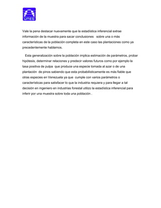 Vale la pena destacar nuevamente que la estadística inferencial extrae
información de la muestra para sacar conclusiones sobre una o más
características de la población completa en este caso las plantaciones como ya
precedentemente hablamos.
Esta generalización sobre la población implica estimación de parámetros, probar
hipótesis, determinar relaciones y predecir valores futuros como por ejemplo la
tasa positiva de pulpa que produce una especie tomada al azar o de una
plantación de pinos sabiendo que esta probabilísticamente es más fiable que
otras especies en Venezuela ya que cumple con varios parámetros o
características para satisfacer lo que la industria requiera y para llegar a tal
decisión en ingeniero en industrias forestal utilizo la estadística inferencial para
inferir por una muestra sobre toda una población .
 
