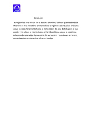 Conclusión
El objetivo de este ensayo fue el de dar a entender y conocer que la estadística
inferencial es muy importante en el ámbito de la ingeniería de industrias forestales
ya que con esta herramienta facilita la manipulación del área de trabajo en el cual
se este, y no solo en la ingeniería sino en la vida cotidiana ya que la estadística
tanto como la matemática forman parte del ser humano y que abecés sin tenerlo
en cuenta estamos estimando o infiriendo en algo.
 