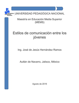 UNIVERSIDAD PEDAGÓGICA NACIONAL
Maestría en Educación Media Superior
(MEMS)
Estilos de comunicación entre los
jóvenes
Ing. José de Jesús Hernández Ramos
Autlán de Navarro, Jalisco, México
Agosto de 2019
 