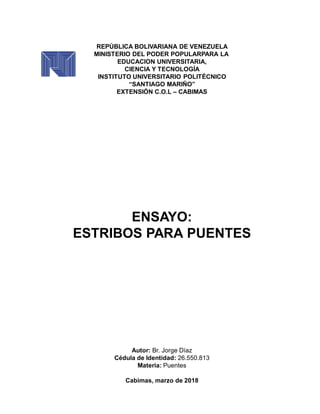 REPÚBLICA BOLIVARIANA DE VENEZUELA
MINISTERIO DEL PODER POPULARPARA LA
EDUCACION UNIVERSITARIA,
CIENCIA Y TECNOLOGÍA
INSTITUTO UNIVERSITARIO POLITÉCNICO
“SANTIAGO MARIÑO”
EXTENSIÓN C.O.L – CABIMAS
ENSAYO:
ESTRIBOS PARA PUENTES
Autor: Br. Jorge Díaz
Cédula de Identidad: 26.550.813
Materia: Puentes
Cabimas, marzo de 2018
 