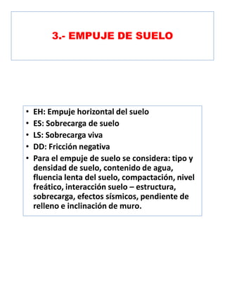 3.- EMPUJE DE SUELO
• EH: Empuje horizontal del suelo
• ES: Sobrecarga de suelo
• LS: Sobrecarga viva
• DD: Fricción negativa
• Para el empuje de suelo se considera: tipo y
densidad de suelo, contenido de agua,
fluencia lenta del suelo, compactación, nivel
freático, interacción suelo – estructura,
sobrecarga, efectos sísmicos, pendiente de
relleno e inclinación de muro.
 