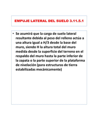 EMPUJE LATERAL DEL SUELO 3.11.5.1
• Se asumirá que la carga de suelo lateral
resultante debida al peso del relleno actúa a
una altura igual a H/3 desde la base del
muro, siendo H la altura total del muro
medida desde la superficie del terreno en el
respaldo del muro hasta la parte inferior de
la zapata o la parte superior de la plataforma
de nivelación (para estructuras de tierra
estabilizadas mecánicamente)
 