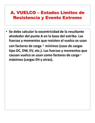 A. VUELCO – Estados Limites de
Resistencia y Evento Extremo
• Se debe calcular la excentricidad de la resultante
alrededor del punto A en la base del estribo. Las
fuerzas y momentos que resisten el vuelco se usan
con factores de carga ᵞ mínimos (caso de cargas
tipo DC, DW, EV, etc.). Las fuerzas y momentos que
causan vuelco se usan como factores de carga ᵞ
máximos (cargas EH y otras).
 