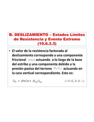 B. DESLIZAMIENTO – Estados Limites
de Resistencia y Evento Extremo
(10.6.3.3)
• El valor de la resistencia factorada al
deslizamiento corresponde a una componente
friccional actuando a lo largo de la base
del estribo y una componente debido a la
presión pasiva del terreno actuando en
la cara vertical correspondiente. Esto es:
 