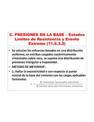 C. PRESIONES EN LA BASE – Estados
Limites de Resistencia y Evento
Extremo (11.6.3.2)
• Se calculan los esfuerzos basados en una distribución
uniforme; en estribos cargados excéntricamente
cimentados sobre roca, se supone una distribución de
presiones triangular o trapezoidal.
• METODO DE MEYERHOF:
• 1. Hallar la excentricidad e con respecto al punto
central de la base del cimiento con las cargas aplicables
factoradas.
 