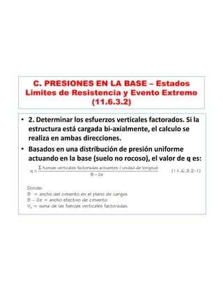 C. PRESIONES EN LA BASE – Estados
Limites de Resistencia y Evento Extremo
(11.6.3.2)
• 2. Determinar los esfuerzos verticales factorados. Si la
estructura está cargada bi-axialmente, el calculo se
realiza en ambas direcciones.
• Basados en una distribución de presión uniforme
actuando en la base (suelo no rocoso), el valor de q es:
 