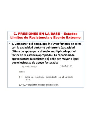 C. PRESIONES EN LA BASE – Estados
Limites de Resistencia y Evento Extremo
• 3. Comparar q ó qmax, que incluyen factores de carga,
con la capacidad portante del terreno (capacidad
última de apoyo para el suelo, multiplicado por el
factor de resistencia apropiado). La capacidad de
apoyo factorada (resistencia) debe ser mayor o igual
que el esfuerzo de apoyo factorado:
 