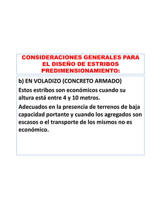 CONSIDERACIONES GENERALES PARA
EL DISEÑO DE ESTRIBOS
PREDIMENSIONAMIENTO:
b) EN VOLADIZO (CONCRETO ARMADO)
Estos estribos son económicos cuando su
altura está entre 4 y 10 metros.
Adecuados en la presencia de terrenos de baja
capacidad portante y cuando los agregados son
escasos o el transporte de los mismos no es
económico.
 