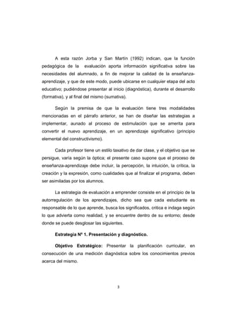 3
A esta razón Jorba y San Martín (1992) indican, que la función
pedagógica de la evaluación aporta información significativa sobre las
necesidades del alumnado, a fin de mejorar la calidad de la enseñanza-
aprendizaje, y que de este modo, puede ubicarse en cualquier etapa del acto
educativo; pudiéndose presentar al inicio (diagnóstica), durante el desarrollo
(formativa), y al final del mismo (sumativa).
Según la premisa de que la evaluación tiene tres modalidades
mencionadas en el párrafo anterior, se han de diseñar las estrategias a
implementar, aunado al proceso de estimulación que se amerita para
convertir el nuevo aprendizaje, en un aprendizaje significativo (principio
elemental del constructivismo).
Cada profesor tiene un estilo taxativo de dar clase, y el objetivo que se
persigue, varía según la óptica; el presente caso supone que el proceso de
enseñanza-aprendizaje debe incluir, la percepción, la intuición, la crítica, la
creación y la expresión, como cualidades que al finalizar el programa, deben
ser asimiladas por los alumnos.
La estrategia de evaluación a emprender consiste en el principio de la
autorregulación de los aprendizajes, dicho sea que cada estudiante es
responsable de lo que aprende, busca los significados, critica e indaga según
lo que advierta como realidad, y se encuentre dentro de su entorno; desde
donde se puede desglosar las siguientes.
Estrategia Nº 1. Presentación y diagnóstico.
Objetivo Estratégico: Presentar la planificación curricular, en
consecución de una medición diagnóstica sobre los conocimientos previos
acerca del mismo.
 