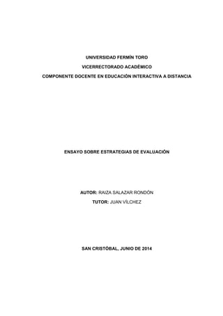 UNIVERSIDAD FERMÍN TORO
VICERRECTORADO ACADÉMICO
COMPONENTE DOCENTE EN EDUCACIÓN INTERACTIVA A DISTANCIA
ENSAYO SOBRE ESTRATEGIAS DE EVALUACIÓN
AUTOR: RAIZA SALAZAR RONDÓN
TUTOR: JUAN VÍLCHEZ
SAN CRISTÓBAL, JUNIO DE 2014
 