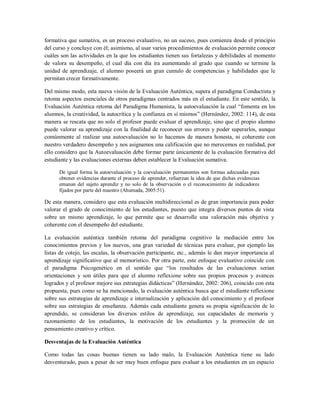 formativa que sumativa, es un proceso evaluativo, no un suceso, pues comienza desde el principio
del curso y concluye con él; asimismo, al usar varios procedimientos de evaluación permite conocer
cuáles son las actividades en la que los estudiantes tienen sus fortalezas y debilidades al momento
de valora su desempeño, el cual día con día ira aumentando al grado que cuando se termine la
unidad de aprendizaje, el alumno poseerá un gran cumulo de competencias y habilidades que le
permitan crecer formativamente.
Del mismo modo, esta nueva visión de la Evaluación Auténtica, supera el paradigma Conductista y
retoma aspectos esenciales de otros paradigmas centrados más en el estudiante. En este sentido, la
Evaluación Auténtica retoma del Paradigma Humanista, la autoevaluación la cual “fomenta en los
alumnos, la creatividad, la autocrítica y la confianza en sí mismos” (Hernández, 2002: 114), de esta
manera se rescata que no solo el profesor puede evaluar el aprendizaje, sino que el propio alumno
puede valorar su aprendizaje con la finalidad de reconocer sus errores y poder superarlos, aunque
comúnmente al realizar una autoevaluación no lo hacemos de manera honesta, ni coherente con
nuestro verdadero desempeño y nos asignamos una calificación que no merecemos en realidad, por
ello considero que la Autoevaluación debe formar parte únicamente de la evaluación formativa del
estudiante y las evaluaciones externas deben establecer la Evaluación sumativa.
De igual forma la autoevaluación y la coevaluación permanentes son formas adecuadas para
obtener evidencias durante el proceso de aprender, refuerzan la idea de que dichas evidencias
emanan del sujeto aprendiz y no solo de la observación o el reconocimiento de indicadores
fijados por parte del maestro (Ahumada, 2005:51).
De esta manera, considero que esta evaluación multidireccional es de gran importancia para poder
valorar el grado de conocimiento de los estudiantes, puesto que integra diversos puntos de vista
sobre un mismo aprendizaje, lo que permite que se desarrolle una valoración más objetiva y
coherente con el desempeño del estudiante.
La evaluación auténtica también retoma del paradigma cognitivo la mediación entre los
conocimientos previos y los nuevos, una gran variedad de técnicas para evaluar, por ejemplo las
listas de cotejo, las escalas, la observación participante, etc., además le dan mayor importancia al
aprendizaje significativo que al memorístico. Por otra parte, este enfoque evaluativo coincide con
el paradigma Psicogenético en el sentido que “los resultados de las evaluaciones serian
orientaciones y son útiles para que el alumno reflexione sobre sus propios procesos y avances
logrados y el profesor mejore sus estrategias didácticas” (Hernández, 2002: 206), coincido con esta
propuesta, pues como se ha mencionado, la evaluación auténtica busca que el estudiante reflexione
sobre sus estrategias de aprendizaje e internalización y aplicación del conocimiento y el profesor
sobre sus estrategias de enseñanza. Además cada estudiante genera su propia significación de lo
aprendido, se consideran los diversos estilos de aprendizaje, sus capacidades de memoria y
razonamiento de los estudiantes, la motivación de los estudiantes y la promoción de un
pensamiento creativo y crítico.
Desventajas de la Evaluación Auténtica
Como todas las cosas buenas tienen su lado malo, la Evaluación Auténtica tiene su lado
desventurado, pues a pesar de ser muy buen enfoque para evaluar a los estudiantes en un espacio
 