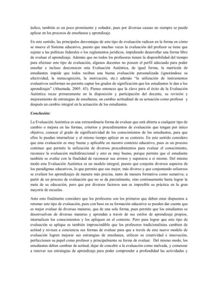 áulico, también es un poco prominente y soñador, pues por diversas causas no siempre se puede
aplicar en los procesos de enseñanza y aprendizaje.
En este sentido, las principales desventajas de este tipo de evaluación radican en la forma en cómo
se mueve el Sistema educativo, puesto que muchas veces la evaluación del profesor se tiene que
sujetar a las políticas federales o los reglamentos jurídicos, impidiendo desarrollar una forma libre
de evaluar el aprendizaje. Además que no todos los profesores tienen la disponibilidad del tiempo
para efectuar este tipo de evaluación, algunos docentes no poseen el perfil adecuado para poder
enseñar e incluso desconocen esta Evaluación Auténtica, de igual forma, la matrícula de
estudiantes impide que todos reciban una buena evaluación personalizada (ignorándose su
afectividad, la metacognición, la motivación, etc.) además “la utilización de instrumentos
evaluativos uniformes no permite captar los grados de significación que los estudiantes le dan a los
aprendizajes” (Ahumada, 2005: 43). Pienso entonces que la clave para el éxito de la Evaluación
Auténtica recae primeramente en la disposición y participación del docente, su revisión y
mejoramiento de estrategias de enseñanza, un cambio actitudinal de su actuación como profesor y
después un cambio integral en la actuación de los estudiantes.
Conclusión:
La Evaluación Auténtica es una extraordinaria forma de evaluar que está abierta a cualquier tipo de
cambio o mejora en las formas, criterios y procedimientos de evaluación que tengan por único
objetivo, conocer el grado de significatividad de los conocimientos de los estudiantes, para que
ellos lo puedan internalizar y al mismo tiempo aplicar en su contexto. En este sentido considero
que esta evaluación es muy buena y aplicable en nuestro contexto educativo, pues es un proceso
continuo que permite la utilización de diversos procedimientos para evaluar el conocimiento,
reconoce la evaluación multidireccional y esto es muy bueno, porque permite que el estudiante
también se evalúe con la finalidad de reconocer sus errores y superarse a sí mismo. Del mismo
modo esta Evaluación Auténtica es un modelo integral, puesto que conjunta diversos aspectos de
los paradigmas educativos, lo que permite que sea mejor, más diverso y que conjuntando esfuerzos
se evalúen los aprendizajes de manera más precisa, tanto de manera formativa como sumativa; a
partir de un proceso de evaluación que no se da parcialmente, sino continuamente hasta lograr la
meta de su educación, pero que por diversos factores aun es imposible su práctica en la gran
mayoría de escuelas.
Ante esto finalmente considero que los profesores son los primeros que deben estar dispuestos a
retomar este tipo de evaluación, pues con base en su formación educativa se pueden dar cuenta que
es mejor evaluar de diversas maneras, que de una sola forma, pues permite que los estudiantes se
desenvuelvan de diversas maneras y aprendan a través de sus estilos de aprendizaje propios,
internalicen los conocimientos y los apliquen en el contexto. Pero para lograr que este tipo de
evaluación se aplique es también imprescindible que los profesores tradicionalistas cambien de
actitud y revisen a conciencia sus formas de evaluar para que a través de este nuevo modelo de
evaluación logren mejorar sus estrategias de enseñanza, utilicen su creatividad e innovación,
perfeccionen su papel como profesor y principalmente su forma de evaluar. Del mismo modo, los
estudiantes deben cambiar de actitud, dejar de concebir a la evaluación como malvada, y comenzar
a renovar sus estrategias de aprendizaje para poder comprender a profundidad las actividades y
 