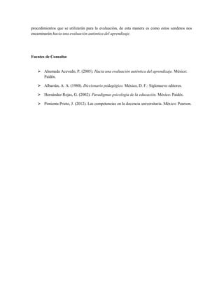 procedimientos que se utilizarán para la evaluación, de esta manera es como estos senderos nos
encaminarán hacia una evaluación auténtica del aprendizaje.
Fuentes de Consulta:
 Ahumada Acevedo, P. (2005). Hacia una evaluación auténtica del aprendizaje. México:
Paidós.
 Albarrán, A. A. (1980). Diccionario pedagógico. México, D. F.: Siglonuevo editores.
 Hernández Rojas, G. (2002). Paradigmas psicologia de la educación. México: Paidós.
 Pimienta Prieto, J. (2012). Las competencias en la docencia universitaria. México: Pearson.
 