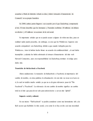 3
acusaban a Mark de haberles robado su idea y haber retrasado el lanzamiento de
ConnectU en su propio beneficio.
En 2008, ambas partes llegaron a un acuerdo por el que Zuckerberg compensaría
al trío. El trato describía que los hermanos y Narendra recibirían 20 millones de dólares
en efectivo y 45 millones en acciones de la red social.
Es importante señalar que no se puede acusar a alguien de robar una idea, pues en
realidad nadie puede poseerlas, sin embargo, se cree que los Winklevoss lograron este
acuerdo extrajudicial con Zuckerberg debido a que cuando trabajaba para los
Winklevoss, éstos lo habían hecho firmar un acuerdo de confidencialidad , el cual había
incumplido y además los había saboteado al retrasar el lanzamiento del sitio web
Harvard Connection, pues era responsabilidad de Zuckerberg terminar el código para
dicho sitio.
Transición de thefacebook a Facebook
Ahora analizaremos la transición de thefacebook a Facebook, la importancia del
cambio de nombre, en otras palabras la rebautización de este sitio no recae en el acto en
sí, lo cual no tendría mucho sentido ya que no es de gran relevancia pasar de "The
Facebook" a "Facebook". La relevancia de este cambio de nombre significa un cambio
total en el sitio que pasa de ser solo para universitarios a ser un sitio "global”.
Impacto social y cultural.
En sus inicios “TheFacebook” se podría considerar como una herramienta útil y de
fácil acceso que facilitaba la vida social, y no como lo es hoy en día: casi una necesidad.
 