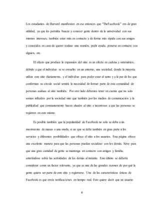 4
Los estudiantes de Harvard manifiestan en ese entonces que “TheFacebook” era de gran
utilidad, ya que les permitía buscar y conocer gente dentro de la universidad con sus
mismos intereses, también estar más en contacto y de forma más rápida con sus amigos
y conocidos en caso de querer realizar una reunión, pedir ayuda, ponerse en contacto con
alguien, etc.
El efecto que produce la expansión del sitio es un efecto en cadena y sistemático,
debido a que el individuo se ve envuelto en un entorno, una sociedad, donde la mayoría
utiliza este sitio diariamente, y el individuo para poder estar al tanto y a la par de los que
conforman su círculo social sentirá la necesidad de formar parte de esta comunidad de
personas asiduas al sitio también. Por otro lado debemos tener en cuenta que no solo
somos influidos por la sociedad sino que también por los medios de comunicación y la
publicidad que constantemente hacen alusión al sitio e incentivan a que las personas se
registren en este mismo.
Es posible también que la popularidad de Facebook no solo se deba a un
movimiento de masas o una moda, si no que se debe también en gran parte a los
servicios y diferentes posibilidades que ofrece el sitio a los usuarios. Esta página ofrece
una excelente manera para que las personas puedan socializar con los demás. Sirve para
que una gran cantidad de gente se mantenga en contacto con amigos y familia,
enterándose sobre las actividades de los demás al instante. Esto último se debería
considerar como un factor relevante, ya que es una de las grandes razones de por qué la
gente quiera ser parte de este sitio y registrarse. Una de las características únicas de
Facebook es que envía notificaciones en tiempo real. Esto quiere decir que un usuario
 
