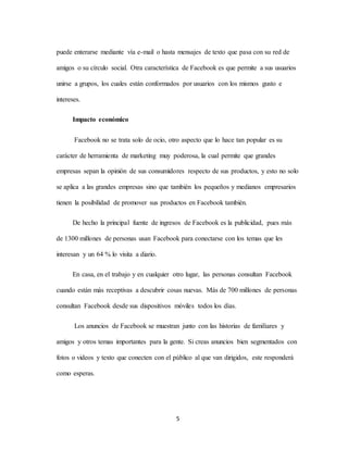 5
puede enterarse mediante vía e-mail o hasta mensajes de texto que pasa con su red de
amigos o su círculo social. Otra característica de Facebook es que permite a sus usuarios
unirse a grupos, los cuales están conformados por usuarios con los mismos gusto e
intereses.
Impacto económico
Facebook no se trata solo de ocio, otro aspecto que lo hace tan popular es su
carácter de herramienta de marketing muy poderosa, la cual permite que grandes
empresas sepan la opinión de sus consumidores respecto de sus productos, y esto no solo
se aplica a las grandes empresas sino que también los pequeños y medianos empresarios
tienen la posibilidad de promover sus productos en Facebook también.
De hecho la principal fuente de ingresos de Facebook es la publicidad, pues más
de 1300 millones de personas usan Facebook para conectarse con los temas que les
interesan y un 64 % lo visita a diario.
En casa, en el trabajo y en cualquier otro lugar, las personas consultan Facebook
cuando están más receptivas a descubrir cosas nuevas. Más de 700 millones de personas
consultan Facebook desde sus dispositivos móviles todos los días.
Los anuncios de Facebook se muestran junto con las historias de familiares y
amigos y otros temas importantes para la gente. Si creas anuncios bien segmentados con
fotos o videos y texto que conecten con el público al que van dirigidos, este responderá
como esperas.
 