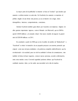 6
La mayor parte de la publicidad en internet se basa en "cookies" que deciden qué
anuncios se deben mostrar en cada sitio. En Facebook, los anuncios se muestran al
público elegido de una forma más precisa ya sea en función de su lugar, datos
demográficos, intereses, comportamiento, conexiones.
Además Facebook también gana dinero por Acuerdos con empresas. Algunos de
ellos generan importantes ingresos, como el firmado con Microsoft, que en 2009 le
aportó US$50 millones y la moneda virtual. Este nuevo modelo de negocio le generó
más de US$100 millones en 2011.
En conclusión a partir de 2006 que se da el cambio de nombre de “thefacebook” a
“Facebook” se inicia la transición de ese pequeño proyecto con enorme potencial que
empezó como una red para estudiantes a la poderosa compañía multimillonaria que ha
revolucionado a la sociedad, pues no solo ha cambiado la forma de comunicarnos, sino
también la forma de hacer negocios, conocer nuevas personas, acceder a información,
entre otras muchas cosas. Con total seguridad podemos afirmar que Facebook ha
cambiado nuestras vidas y se ha vuelto una necesidad en la vida de muchos.
 