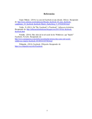 7
Referencias
Grupo Milenio. (2014). La cara de Facebook en una década. Milenio. Recuperado
de: http://www.milenio.com/tendencias/Decada_facebook-10_anos_facebook-
cumpleanos_10_facebook-facebook-Marck_Zuckerberg_5_237626248.html
Trviño, N. (2011). De "The Facebook" a "Facebook". Influencia feisbukina.
Recuperado de: http://influenciafeisbukiana.blogspot.mx/2011/05/de-facebook-
facebook.html
Portaltic. (2014). Diez años de la red social de los Winklevoss que "inspiró"
Facebook. Portaltic. Recuperado de:
http://www.europapress.es/portaltic/socialmedia/noticia-diez-anos-red-social-
winklevoss-inspiro-facebook-20140522105708.html
Wikipedia. (2014). Facebook. Wikipedia. Recuperado de:
https://es.wikipedia.org/wiki/Facebook
 