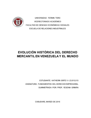 UNIVERSIDAD FERMIN TORO
VICERECTORADO ACADÉMICO
FACULTAD DE CIENCIAS ECONÓMICAS SOCIALES
ESCUELA DE RELACIONES INDUSTRIALES
EVOLUCIÓN HISTÓRICA DEL DERECHO
MERCANTIL EN VENEZUELA Y EL MUNDO
ESTUDIANTE: KATHERIN BRITO V- 23.815.015
ASIGNATURA: FUNDAMENTOS DEL DERECHO EMPRESARIAL
SUMINISTRADA POR: PROF. YESENIA GRIMÁN
CABUDARE, MARZO DE 2016
 