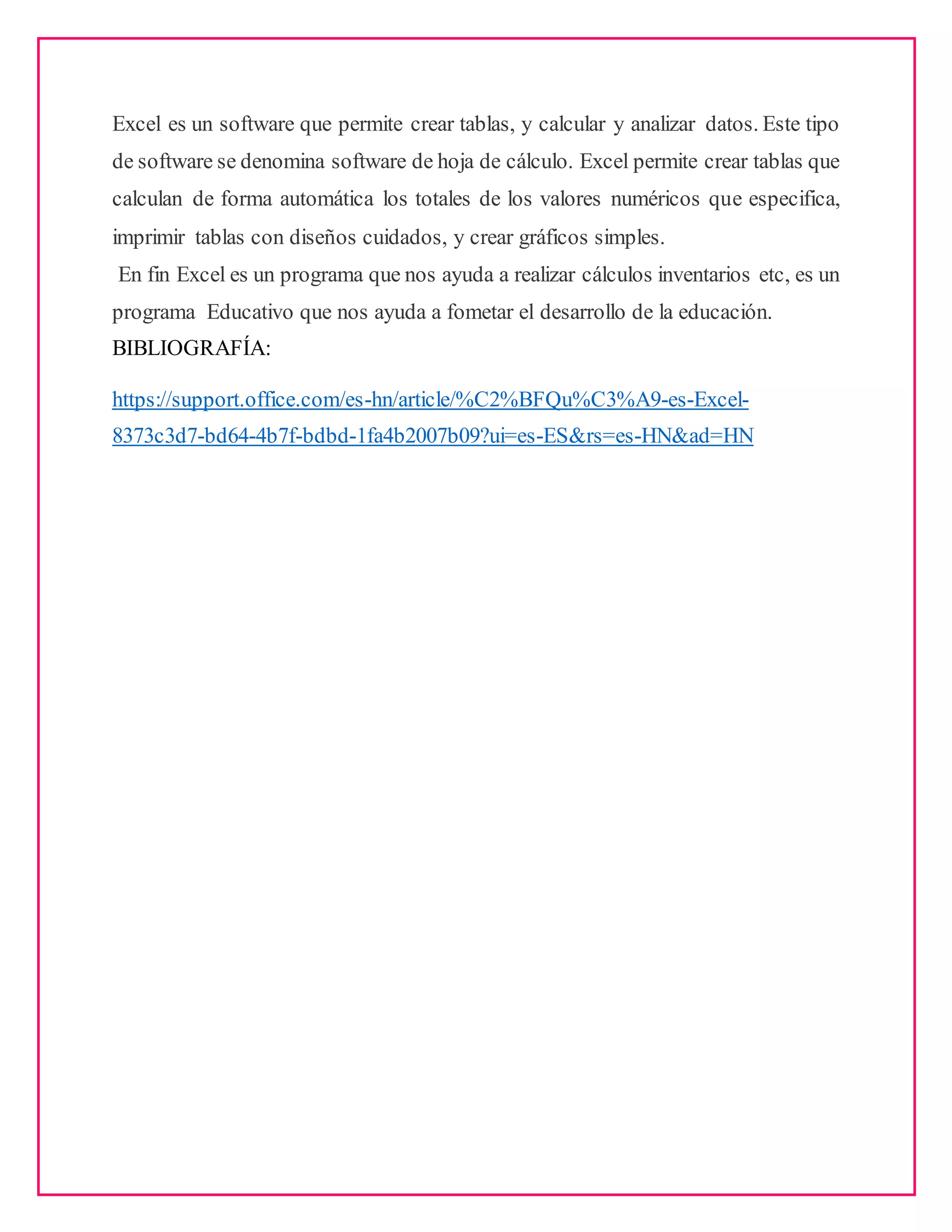 Excel es un software que permite crear tablas, y calcular y analizar datos. Este tipo
de software se denomina software de hoja de cálculo. Excel permite crear tablas que
calculan de forma automática los totales de los valores numéricos que especifica,
imprimir tablas con diseños cuidados, y crear gráficos simples.
En fin Excel es un programa que nos ayuda a realizar cálculos inventarios etc, es un
programa Educativo que nos ayuda a fometar el desarrollo de la educación.
BIBLIOGRAFÍA:
https://support.office.com/es-hn/article/%C2%BFQu%C3%A9-es-Excel-
8373c3d7-bd64-4b7f-bdbd-1fa4b2007b09?ui=es-ES&rs=es-HN&ad=HN
 