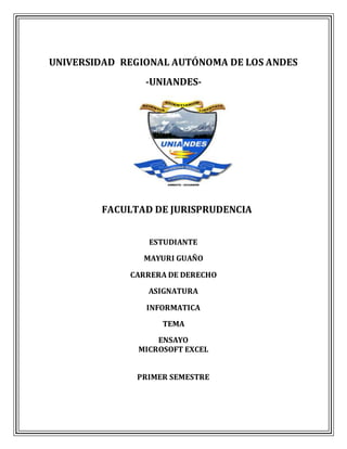 UNIVERSIDAD REGIONAL AUTÓNOMA DE LOS ANDES
-UNIANDES-
FACULTAD DE JURISPRUDENCIA
ESTUDIANTE
MAYURI GUAÑO
CARRERA DE DERECHO
ASIGNATURA
INFORMATICA
TEMA
ENSAYO
MICROSOFT EXCEL
PRIMER SEMESTRE
 