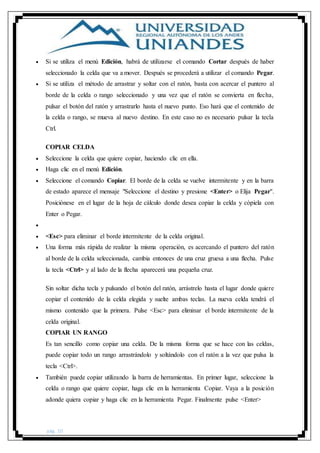pág. 10
 Si se utiliza el menú Edición, habrá de utilizarse el comando Cortar después de haber
seleccionado la celda que va a mover. Después se procederá a utilizar el comando Pegar.
 Si se utiliza el método de arrastrar y soltar con el ratón, basta con acercar el puntero al
borde de la celda o rango seleccionado y una vez que el ratón se convierta en flecha,
pulsar el botón del ratón y arrastrarlo hasta el nuevo punto. Eso hará que el contenido de
la celda o rango, se mueva al nuevo destino. En este caso no es necesario pulsar la tecla
Ctrl.
COPIAR CELDA
 Seleccione la celda que quiere copiar, haciendo clic en ella.
 Haga clic en el menú Edición.
 Seleccione el comando Copiar. El borde de la celda se vuelve intermitente y en la barra
de estado aparece el mensaje "Seleccione el destino y presione <Enter> o Elija Pegar".
Posiciónese en el lugar de la hoja de cálculo donde desea copiar la celda y cópiela con
Enter o Pegar.

 <Esc> para eliminar el borde intermitente de la celda original.
 Una forma más rápida de realizar la misma operación, es acercando el puntero del ratón
al borde de la celda seleccionada, cambia entonces de una cruz gruesa a una flecha. Pulse
la tecla <Ctrl> y al lado de la flecha aparecerá una pequeña cruz.
Sin soltar dicha tecla y pulsando el botón del ratón, arrástrelo hasta el lugar donde quiere
copiar el contenido de la celda elegida y suelte ambas teclas. La nueva celda tendrá el
mismo contenido que la primera. Pulse <Esc> para eliminar el borde intermitente de la
celda original.
COPIAR UN RANGO
Es tan sencillo como copiar una celda. De la misma forma que se hace con las celdas,
puede copiar todo un rango arrastrándolo y soltándolo con el ratón a la vez que pulsa la
tecla <Ctrl>.
 También puede copiar utilizando la barra de herramientas. En primer lugar, seleccione la
celda o rango que quiere copiar, haga clic en la herramienta Copiar. Vaya a la posición
adonde quiera copiar y haga clic en la herramienta Pegar. Finalmente pulse <Enter>
 