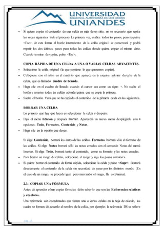 pág. 11
 Si quiere copiar el contenido de una celda en más de un sitio, no es necesario que repita
las veces siguientes todo el proceso. La primera vez, realice todos los pasos, pero no pulse
<Esc>, de esta forma el borde intermitente de la celda original se conservará y podrá
repetir los dos últimos pasos para todas las celdas donde quiera copiar el mismo dato.
Cuando termine de copiar, pulse <Esc>.
COPIA RÁPIDA DE UNA CELDA A UNA O VARIAS CELDAS ADYACENTES.
 Seleccione la celda original (la que contiene lo que queremos copiar).
 Colóquese con el ratón en el cuadrito que aparece en la esquina inferior derecha de la
celda, que es llamado cuadro de llenado.
 Haga clic en el cuadro de llenado cuando el cursor sea como un signo +. No suelte el
botón y arrastre todas las celdas adonde quiera que se copie la primera.
 Suelte el botón. Verá que se ha copiado el contenido de la primera celda en las siguientes.
BORRAR UNA CELDA
Lo primero que hay que hacer es seleccionar la celda y después:
 Elija el menú Edición y después Borrar. Aparecerá un nuevo menú desplegable con 4
opciones: Todo, Formatos, Contenido y Notas.
 Haga clic en la opción que desee.
Si elige Contenido, borrará los datos de las celdas. Formatos borrará sólo el formato de
las celdas. Si elige Notas borrará sólo las notas creadas con el comando Notas del menú
Insertar. Si elige Todo, borrará tanto el contenido, como su formato y las notas creadas.
 Para borrar un rango de celdas, seleccione el rango y siga los pasos anteriores.
 Si quiere borrar el contenido de forma rápida, seleccione la celda y pulse <Supr>. Borrará
directamente el contenido de la celda sin necesidad de pasar por los distintos menús. (En
el caso de un rango, se procede igual pero marcando el rango, fila o columna).
2.3.- COPIAR UNA FÓRMULA
Antes de aprender cómo copiar fórmulas debe saber lo que son las Referencias relativas
y absolutas.
Una referencia son coordenadas que tienen una o varias celdas en la hoja de cálculo, las
cuales se forman de acuerdo al nombre de la celda, por ejemplo: la referencia D8 se refiere
 