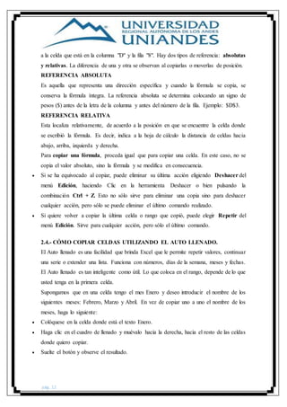 pág. 12
a la celda que está en la columna "D" y la fila "8". Hay dos tipos de referencia: absolutas
y relativas. La diferencia de una y otra se observan al copiarlas o moverlas de posición.
REFERENCIA ABSOLUTA
Es aquella que representa una dirección específica y cuando la fórmula se copia, se
conserva la fórmula íntegra. La referencia absoluta se determina colocando un signo de
pesos ($) antes de la letra de la columna y antes del número de la fila. Ejemplo: $D$3.
REFERENCIA RELATIVA
Esta localiza relativamente, de acuerdo a la posición en que se encuentre la celda donde
se escribió la fórmula. Es decir, indica a la hoja de cálculo la distancia de celdas hacia
abajo, arriba, izquierda y derecha.
Para copiar una fórmula, proceda igual que para copiar una celda. En este caso, no se
copia el valor absoluto, sino la fórmula y se modifica en consecuencia.
 Si se ha equivocado al copiar, puede eliminar su última acción eligiendo Deshacer del
menú Edición, haciendo Clic en la herramienta Deshacer o bien pulsando la
combinación Ctrl + Z. Esto no sólo sirve para eliminar una copia sino para deshacer
cualquier acción, pero sólo se puede eliminar el último comando realizado.
 Si quiere volver a copiar la última celda o rango que copió, puede elegir Repetir del
menú Edición. Sirve para cualquier acción, pero sólo el último comando.
2.4.- CÓMO COPIAR CELDAS UTILIZANDO EL AUTO LLENADO.
El Auto llenado es una facilidad que brinda Excel que le permite repetir valores, continuar
una serie o extender una lista. Funciona con números, días de la semana, meses y fechas.
El Auto llenado es tan inteligente como útil. Lo que coloca en el rango, depende de lo que
usted tenga en la primera celda.
Supongamos que en una celda tengo el mes Enero y deseo introducir el nombre de los
siguientes meses: Febrero, Marzo y Abril. En vez de copiar uno a uno el nombre de los
meses, haga lo siguiente:
 Colóquese en la celda donde está el texto Enero.
 Haga clic en el cuadro de llenado y muévalo hacia la derecha, hacia el resto de las celdas
donde quiero copiar.
 Suelte el botón y observe el resultado.
 