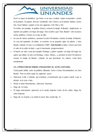 pág. 13
Excel es capaz de identificar que Enero es un mes y realizar copias secuenciales a partir
de la primera. Si quisiera abreviar escribiendo sólo 3 letras y en la primera hubiera escrito
Ene, Excel hubiera copiado en los tres siguientes Feb, Mar y Abr.
Si escribe, por ejemplo, la palabra Gastos y arrastra la manija de llenado, simplemente se
repetirá esta palabra a lo largo del rango. Esto se debe a que "Auto llenado" sólo reconoce
ciertas palabras y Gastos no es una de ellas.
 En caso de valores numéricos, presione la tecla Ctrl mientras arrastra la manija de llenado.
La cruz del apuntador de relleno se convierte en un pequeño signo de adición y Auto
llenado extiende la serie. La combinación Ctrl + Auto llenado le indica a Excel que tome
el valor de la celda de inicio y que lo incremente progresivamente.
 Si inserto un valor, como por ejemplo Domingo y quiero copiarlo a lo largo del rango (no
quiero que rellene la serie con Domingo, Lunes, Martes,...), presiono la tecla Ctrl mientras
arrastro la manija de llenado, evitando así que incremente los valores, como haría
normalmente.
2.5.- CÓMO CREAR SERIES UTILIZANDO EL AUTO LLENADO.
Usted puede definir series de palabras (llamadas Series o Listas Personalizadas) de Auto
llenado. Para eso debe seguir los siguientes pasos:
 Seleccione la fila o columna que constituye el encabezado que se quiere repetir y que se
incluirá en la serie o lista.
 Desde el menú Herramientas, seleccione Opciones.
 Haga clic en Listas.
 El rango seleccionado aparecerá en el cuadro Importar Listas de las celdas. Haga clic
sobre Importar.
 Haga clic en Aceptar y ya tendrá la nueva lista creada (fig. 5).
 