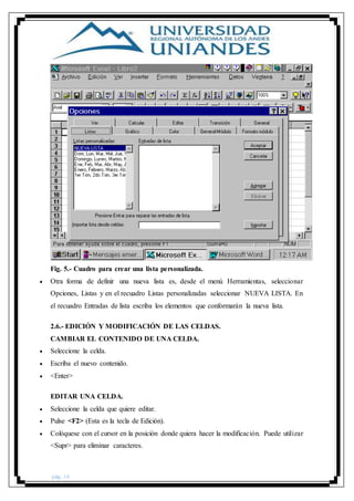 pág. 14
Fig. 5.- Cuadro para crear una lista personalizada.
 Otra forma de definir una nueva lista es, desde el menú Herramientas, seleccionar
Opciones, Listas y en el recuadro Listas personalizadas seleccionar NUEVA LISTA. En
el recuadro Entradas de lista escriba los elementos que conformarán la nueva lista.
2.6.- EDICIÓN Y MODIFICACIÓN DE LAS CELDAS.
CAMBIAR EL CONTENIDO DE UNA CELDA.
 Seleccione la celda.
 Escriba el nuevo contenido.
 <Enter>
EDITAR UNA CELDA.
 Seleccione la celda que quiere editar.
 Pulse <F2> (Esta es la tecla de Edición).
 Colóquese con el cursor en la posición donde quiera hacer la modificación. Puede utilizar
<Supr> para eliminar caracteres.
 