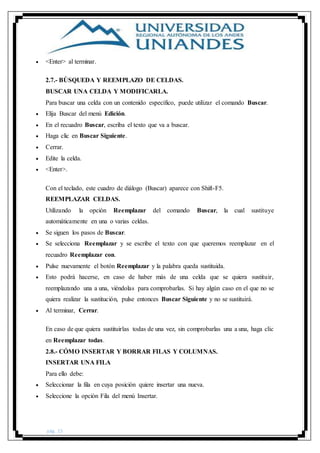 pág. 15
 <Enter> al terminar.
2.7.- BÚSQUEDA Y REEMPLAZO DE CELDAS.
BUSCAR UNA CELDA Y MODIFICARLA.
Para buscar una celda con un contenido específico, puede utilizar el comando Buscar.
 Elija Buscar del menú Edición.
 En el recuadro Buscar, escriba el texto que va a buscar.
 Haga clic en Buscar Siguiente.
 Cerrar.
 Edite la celda.
 <Enter>.
Con el teclado, este cuadro de diálogo (Buscar) aparece con Shift-F5.
REEMPLAZAR CELDAS.
Utilizando la opción Reemplazar del comando Buscar, la cual sustituye
automáticamente en una o varias celdas.
 Se siguen los pasos de Buscar.
 Se selecciona Reemplazar y se escribe el texto con que queremos reemplazar en el
recuadro Reemplazar con.
 Pulse nuevamente el botón Reemplazar y la palabra queda sustituida.
 Esto podrá hacerse, en caso de haber más de una celda que se quiera sustituir,
reemplazando una a una, viéndolas para comprobarlas. Si hay algún caso en el que no se
quiera realizar la sustitución, pulse entonces Buscar Siguiente y no se sustituirá.
 Al terminar, Cerrar.
En caso de que quiera sustituirlas todas de una vez, sin comprobarlas una a una, haga clic
en Reemplazar todas.
2.8.- CÓMO INSERTAR Y BORRAR FILAS Y COLUMNAS.
INSERTAR UNA FILA
Para ello debe:
 Seleccionar la fila en cuya posición quiere insertar una nueva.
 Seleccione la opción Fila del menú Insertar.
 