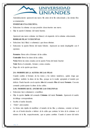 pág. 16
Automáticamente aparecerá una nueva fila antes de la fila seleccionada y las demás filas
se renumerarán.
INSERTAR UNA COLUMNA
 Seleccione la columna en cuya posición desea insertar una nueva.
 Elija la opción Columnas del menú Insertar.
Aparecerá una nueva columna (en blanco) a la izquierda de la columna seleccionada.
BORRAR FILAS Y COLUMNAS
 Seleccione la(s) fila(s) o columna(s) que desea eliminar.
 Seleccione la opción Borrar del menú Edición. Aparecerá un menú desplegable con 4
opciones:
Formatos Borra sólo el formato de las celdas.
Contenido Borra los datos de las celdas.
Notas Borra las notas creadas con la opción Notas del menú Insertar
Todo Borra el contenido, formato y notas creadas.
 Haga clic en la opción que desee.
2.9.- MODIFICAR LA ALTURA DE LAS FILAS
Cuando cambie el formato de los textos y los valores numéricos, quizás tenga que
modificar también la altura de las filas, porque no le resulte apropiado el tamaño por
defecto. Puede hacerlo con la opción Alto del comando Fila del menú Formato. Con este
comando podrá ajustar la altura de las celdas.
2.10.- MODIFICAR EL ANCHO DE LAS COLUMNAS
 Seleccione la(s) columnas(s) a modificar.
 Elija la opción Ancho del comando Columna del menú Formato. Aparecerá el cuadro
de diálogo correspondiente.
 Escriba el ancho deseado.
 <Enter> para aceptar.
 La forma más rápida de modificar el tamaño de las filas y columnas, consiste en hacer
clic en el borde derecho o inferior de la celda que contiene la letra de la columna o el
número de la fila, respectivamente, que se quiera cambiar. Cuando el cursor del ratón
 