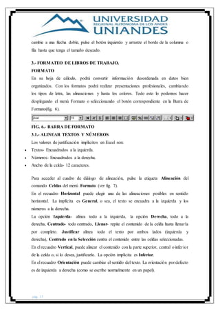 pág. 17
cambie a una flecha doble, pulse el botón izquierdo y arrastre el borde de la columna o
fila hasta que tenga el tamaño deseado.
3.- FORMATEO DE LIBROS DE TRABAJO.
FORMATO
En su hoja de cálculo, podrá convertir información desordenada en datos bien
organizados. Con los formatos podrá realizar presentaciones profesionales, cambiando
los tipos de letra, las alineaciones y hasta los colores. Todo esto lo podemos hacer
desplegando el menú Formato o seleccionando el botón correspondiente en la Barra de
Formato(fig. 6).
FIG. 6.- BARRA DE FORMATO
3.1.- ALINEAR TEXTOS Y NÚMEROS
Los valores de justificación implícitos en Excel son:
 Textos- Encuadrados a la izquierda.
 Números- Encuadrados a la derecha.
 Ancho de la celda- 12 caracteres.
Para acceder al cuadro de diálogo de alineación, pulse la etiqueta Alineación del
comando Celdas del menú Formato (ver fig. 7).
En el recuadro Horizontal puede elegir una de las alineaciones posibles en sentido
horizontal. La implícita es General, o sea, el texto se encuadra a la izquierda y los
números a la derecha.
La opción Izquierda- alinea todo a la izquierda, la opción Derecha, todo a la
derecha, Centrado- todo centrado, Llenar- repite el contenido de la celda hasta llenarla
por completo. Justificar alinea todo el texto por ambos lados (izquierda y
derecha), Centrado en la Selección centra el contenido entre las celdas seleccionadas.
En el recuadro Vertical, puede alinear el contenido con la parte superior, central o inferior
de la celda o, si lo desea, justificarlo. La opción implícita es Inferior.
En el recuadro Orientación puede cambiar el sentido del texto. La orientación por defecto
es de izquierda a derecha (como se escribe normalmente en un papel).
 