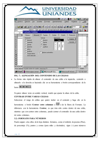 pág. 18
FIG. 7.- ALINEACIÓN DEL CONTENIDO DE LAS CELDAS
 La forma más rápida de alinear el contenido de una celda a la izquierda, centrarlo o
alinearlo a la derecha es haciendo clic en su herramienta o botón correspondiente de la
barra .
Si quiere alinear texto en sentido vertical, tendrá que ajustar la altura de la celda.
CENTRAR ENTRE VARIAS CELDAS
Seleccione el rango de celdas que quiere incluir en el centrado y haga clic en la
herramienta o botón Centrar entre columnas ( ) de la Barra de Formato. La
diferencia con la herramienta Centrar, es que ésta sólo centra dentro de una celda,
mientras que con centrar entre columnas, puede centrar el contenido de una celda dentro
de varias columnas.
3.2.- FORMATO PARA NÚMEROS
Puede asignar a las cifras de la hoja distintos formatos, como el símbolo de pesetas (Ptas),
de porcentaje (%), puntos y comas (para miles y decimales), signo (-) para números
 