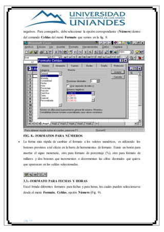 pág. 19
negativos. Para conseguirlo, debe seleccionar la opción correspondiente (Número) dentro
del comando Celdas del menú Formato que vemos en la fig. 8.
FIG. 8.- FORMATOS PARA NÚMEROS
 La forma más rápida de cambiar el formato a los valores numéricos, es utilizando los
botones provistos a tal efecto en la barra de herramientas de formato. Existe un botón para
insertar el signo monetario, otro para formato de porcentaje (%), otro para formato de
millares y dos botones que incrementan o decrementan las cifras decimales que quiera
que aparezcan en las celdas seleccionadas.
3.3.- FORMATO PARA FECHAS Y HORAS
Excel brinda diferentes formatos para fechas y para horas, los cuales pueden seleccionarse
desde el menú Formato, Celdas, opción Número (Fig. 9).
 