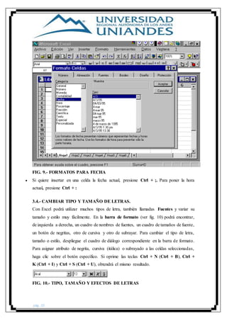 pág. 20
FIG. 9.- FORMATOS PARA FECHA
 Si quiere insertar en una celda la fecha actual, presione Ctrl + ;. Para poner la hora
actual, presione Ctrl + :
3.4.- CAMBIAR TIPO Y TAMAÑO DE LETRAS.
Con Excel podrá utilizar muchos tipos de letra, también llamadas Fuentes y variar su
tamaño y estilo muy fácilmente. En la barra de formato (ver fig. 10) podrá encontrar,
de izquierda a derecha, un cuadro de nombres de fuentes, un cuadro de tamaños de fuente,
un botón de negritas, otro de cursiva y otro de subrayar. Para cambiar el tipo de letra,
tamaño o estilo, despliegue el cuadro de diálogo correspondiente en la barra de formato.
Para asignar atributo de negrita, cursiva (itálica) o subrayado a las celdas seleccionadas,
haga clic sobre el botón específico. Si oprime las teclas Ctrl + N (Ctrl + B), Ctrl +
K (Ctrl + I) y Ctrl + S (Ctrl + U), obtendrá el mismo resultado.
FIG. 10.- TIPO, TAMAÑO Y EFECTOS DE LETRAS
 