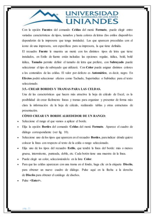 pág. 21
Con la opción Fuentes del comando Celdas del menú Formato, puede elegir entre
variadas características de tipos, tamaños y hasta colores de letras (los estilos disponibles
dependerán de la impresora que tenga instalada). Las que aparecen precedidas con el
icono de una impresora, son específicas para su impresora, la que tiene definida.
El recuadro Fuente le muestra un menú con los distintos tipos de letra que tiene
instalados, en Estilo de fuente están incluidas las opciones: regular, itálica, bold, bold
itálica, Tamaño permite definir el tamaño de letra que prefiere, con Subrayado puede
seleccionar el tipo de subrayado que utilizará. Con Color puede asignar distintos colores
a los contenidos de las celdas. El valor por defecto es Automático, es decir, negro. En
Efectos podrá seleccionar efectos como Tachado, Superíndice o Subíndice para el texto
seleccionado.
3.5.- CREAR BORDES Y TRAMAS PARA LAS CELDAS.
Una de las características que hacen más atractiva la hoja de cálculo de Excel, es la
posibilidad de crear fácilmente líneas y tramas para organizar y presentar de forma más
clara la información de la hoja de cálculo, realizando tablas y otras estructuras de
presentación.
CÓMO CREAR UN BORDE ALREDEDOR DE UN RANGO:
 Seleccione el rango al que vamos a aplicar el borde.
 Elija la opción Bordes del comando Celdas del menú Formato. Aparece el cuadro de
diálogo correspondiente (ver fig. 10).
 Seleccione uno de los tipos que aparecen en el recuadro Bordes, para indicar dónde quiere
colocar la línea con respecto al texto de la celda o rango seleccionado.
 Elija uno de los tipos del recuadro Estilo, que tendrá la línea del borde: más o menos
gruesa, intermitente, punteada, doble, etc. Cada botón tiene una muestra de la línea.
 Puede elegir un color, seleccionándolo en la lista Color.
 Para que las celdas aparezcan con una trama en el fondo, haga clic en la etiqueta Diseño,
para obtener un nuevo cuadro de diálogo. Pulse aquí en la flecha a la derecha
de Diseño para obtener el catálogo de diseños.
 Pulse <Enter>.
 