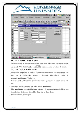pág. 22
FIG. 10.- FORMATO PARA BORDES
Si quiere realizar un formato rápido, con el ratón puede seleccionar directamente el que
desee en la Paleta Portátil de Bordes ( ), que se encuentra en la barra de formato.
3.6.- COMANDO AUTOFORMATO
Si no quiere complicarse el trabajo y lo que busca es un formato fácil de conseguir, sin
tener que ir estableciendo valores y definiendo características, utilice el
comando Autoformato. Ver fig. 11.
Con el comando Autoformato, podrá realizar varias operaciones de formato de una sola
vez.
 Seleccione la celda o rango al que quiera aplicar Autoformato.
 Elija Autoformato en el menú Formato (Acetato 19). Aparece un cuadro de diálogo con
todos los tipos de formatos disponibles. Haga clic en el que desee.
 Presione <Enter> para aceptar.
 
