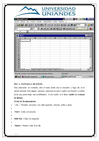 pág. 3
FIG. 1.- PANTALLA DE EXCEL.
Para seleccionar un comando, abra el menú donde éste se encuentre y haga clic en la
opción deseada. Para algunas opciones, aparecerá un nuevo cuadro con botones y casillas
de las que podrá elegir más posibilidades. A este cuadro se le llama cuadro (o ventana)
de diálogo.
Teclas de Desplazamiento
 ¬, ®, , ¯ Permiten movernos a la celda izquierda, derecha, arriba o abajo.

 <Tab>- Celda a la derecha.

 Shift-Tab- Celda a la izquierda.

 <Inicio>- Primera celda de la fila.
 