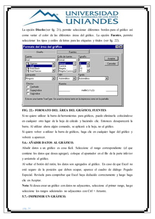 pág. 34
La opción Diseño (ver fig. 21), permite seleccionar diferentes bordes para el gráfico así
como variar el color de las diferentes áreas del gráfico. La opción Fuentes, permite
seleccionar los tipos y estilos de letras para las etiquetas y títulos (ver fig. 22).
FIG. 22.- FORMATO DEL ÁREA DEL GRÁFICO, FUENTES
Si no quiere utilizar la barra de herramientas para gráficos, puede eliminarla colocándose
en cualquier otro lugar de la hoja de cálculo y haciendo clic. Entonces desaparecerá la
barra. Al utilizar ahora algún comando, se aplicará a la hoja, no al gráfico.
Si quiere volver a utilizar la barra de gráficos, haga clic en cualquier lugar del gráfico y
volverá a aparecer.
5.6.- AÑADIR DATOS AL GRÁFICO.
Añadir datos a un gráfico es cosa fácil. Seleccione el rango correspondiente (el que
contiene los datos que desea agregar), coloque el apuntador en el filo de la parte inferior
y arrástrelo al gráfico.
Al soltar el botón del ratón, los datos son agregados al gráfico. En caso de que Excel no
esté seguro de la posición que deben ocupar, aparece el cuadro de diálogo Pegado
Especial. Revísela para comprobar que Excel haya deducido correctamente y luego haga
clic en Aceptar.
Nota: Si desea crear un gráfico con datos no adyacentes, seleccione el primer rango, luego
seleccione los rangos adicionales no adyacentes con Ctrl + Arrastre.
5.7.- IMPRIMIR UN GRÁFICO.
 