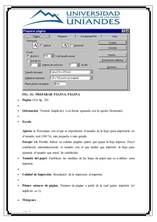 pág. 36
FIG. 24.- PREPARAR PÁGINA, PÁGINA
 Página (Ver fig. 24)

 Orientación: Vertical (implícito) o en forma apaisada con la opción Horizontal.

 Escala:
Ajustar a: Porcentaje con el que se reproducirá el tamaño de la hoja (para imprimirla en
el tamaño real (100 %), más pequeña o más grande.
Encajar en: Permite indicar en cuántas páginas quiere que quepa la hoja impresa. Excel
establecerá automáticamente el tamaño con el que tendrá que imprimir la hoja para
ajustarla al tamaño que usted. ha establecido.
 Tamaño del papel: Establecer las medidas de las hojas de papel que va a utilizar para
imprimir.

 Calidad de Impresión: Resolución de la impresora al imprimir.

 Primer número de página: Número de página a partir de la cual quiere imprimir (el
implícito es 1).
 Márgenes
 