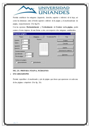 pág. 37
Permite establecer los márgenes (izquierdo, derecho, superior e inferior) de la hoja, así
como las distancias entre el borde superior e inferior de la página y el encabezado/pie de
página, respectivamente (Ver fig.25).
Con las opciones Horizontalmente y Verticalmente de Centrar en la página, podrá
centrar el texto impreso de una forma u otra, con respecto a los márgenes establecidos.
FIG. 25.- PREPARA PÁGINA, MÁRGENES
 ENCABEZADO/PIE
Permite especificar el encabezado y pie de página que desea que aparezcan en cada una
de las páginas a imprimir (Ver fig. 26).
 