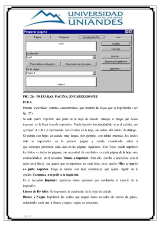 pág. 38
FIG. 26.- PREPARAR PÁGINA, ENCABEZADO/PIE
HOJA
Permite especificar distintas características que tendrán las hojas que se imprimirán (ver
fig. 27).
Si sólo quiere imprimir una parte de la hoja de cálculo, marque el rango que desea
imprimir en la línea área de impresión. Puede hacerlo introduciéndolo con el teclado, por
ejemplo: A1:H35 o marcándolo con el ratón en la hoja, sin salirse del cuadro de diálogo.
Si trabaja con hojas de cálculo muy largas, por ejemplo, con tablas extensas, los títulos
sólo se imprimirán en la primera página y resulta complicado saber a
qué concepto pertenece cada dato en las páginas siguientes. Con Excel puede imprimir
los títulos en todas las páginas, sin necesidad de escribirlas en cada página de la hoja sino
estableciéndolo en el recuadro Títulos a imprimir. Para ello, escriba o seleccione con el
ratón la(s) fila(s) que quiere que se impriman en cada hoja, en la opción Filas a repetir
en parte superior. Haga lo mismo con la(s) columna(s) que quiera repetir en la
opción Columnas a repetir a la izquierda.
En el recuadro Imprimir aparecen varias opciones que cambiarán el aspecto de la
impresión.
Líneas de División: Se imprimirá la cuadrícula de la hoja de cálculo.
Blanco y Negro: Imprimirá las celdas que tengan datos en color sin tramas de grises,
reduciendo cada una a blanco y negro, según su estructura.
 
